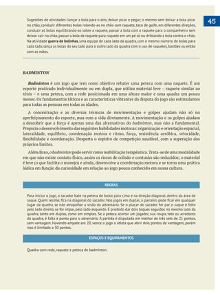  
   45Sugestões de atividades: lançar a bola para o alto, deixar picar e pegar; o mesmo sem deixar a bola picar
no chão, conduzir diferentes bolas rolando-as no chão com raquete, taco de golfe, em diferentes direções,
conduzir as bolas equilibrando-as sobre a raquete, passar a bola com a raquete para o companheiro sem
deixar cair no chão, passar a bola de raquete para raquete em um pé só ou driblando a bola contra o chão.
Na atividade guerra de bolinhas, uma equipe de cada lado da quadra, com o mesmo número de bolas para
cada lado,lança as bolas do seu lado para o outro lado da quadra com o uso de raquetes,bastões ou então
com as mãos.
BADMINTON
Badminton
esporte praticado individualmente ou em dupla, que utiliza material leve – raquete similar ao
tênis – e uma peteca, com a rede posicionada em uma altura maior e uma quadra um pouco
para todas as pessoas em todas as idades.
badminton
próprios limites.
Alémdisso,obadmintonpodeservircomoreabilitaçãoterapêutica.Trata-sedeumamodalidade
REGRAS
Para iniciar o jogo, o sacador bate na peteca de baixo para cima e na direção diagonal, dentro da área de
lugar da quadra, se não atrapalhar a visão do adversário. Se o placar do sacador for par, o saque é feito
pelo lado direito, se for ímpar, pelo lado esquerdo. É proibido dar dois toques seguidos no mesmo lado da
quadra, tanto em duplas, como em simples. Se a peteca acertar um jogador, sua roupa, teto ou arredores
da quadra, é falta e ponto para o adversário. A partida é disputada em melhor de três sets de 21 pontos,
sem vantagem. Havendo empate em 20, vence o jogo o atleta que abrir dois pontos de vantagem, porém
isso é limitado a 30 pontos.
ESPAÇOS E EQUIPAMENTOS
Quadra com rede, raquete e peteca de badminton.
 