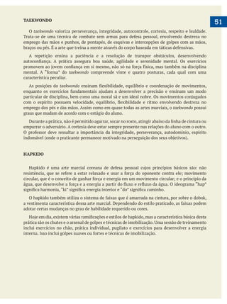  
   51TAEKWONDO
O taekwondo valoriza perseverança, integridade, autocontrole, cortesia, respeito e lealdade.
emprego das mãos e punhos, de pontapés, de esquivas e intercepções de golpes com as mãos,
A repetição ensina a paciência e a resolução de transpor obstáculos, desenvolvendo
taekwondo compreende vinte e quatro posturas, cada qual com uma
característica peculiar.
As posições do taekwondo
emprego dos pés e das mãos. Assim como em quase todas as artes marciais, o taekwondo possui
graus que mudam de acordo com o estágio do aluno.
Durante a prática, não é permitido agarrar, socar no rosto, atingir abaixo da linha de cintura ou
empurrar o adversário. A cortesia deve estar sempre presente nas relações do aluno com o outro.
HAPKIDO
adotar certas mudanças no grau de habilidade requerido ou cores.
inclui exercícios no chão, prática individual, pugilato e exercícios para desenvolver a energia
 