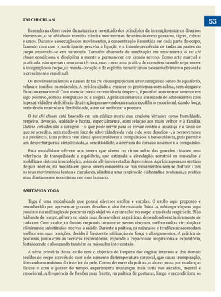  
   53TAI CHI CHUAN
Baseado na observação da natureza e no estudo dos princípios da interação entre os diversos
elementos, o tai chi chuan exercita e imita movimentos de animais como pássaros, tigres, cobras
e ursos. Durante a execução dos movimentos, a concentração é mantida em cada parte do corpo,
corpo movendo-se em harmonia. Também chamada de meditação em movimento, o tai chi
chuan
praticada, não apenas como uma técnica, mas como uma prática de consciência onde se promove
o crescimento espiritual.
Os movimentos lentos e suaves do tai chi chuan propiciam a restauração do senso de equilíbrio,
algo positivo, como a compaixão ou a alegria. A prática diminui a ansiedade de adolescentes com
O tai chi chuan está baseado em um código moral que engloba virtudes como humildade,
–, a perseverança
e a paciência. Essa prática tem ainda que considerar a compaixão e a benevolência, pois permite
um despertar para a simplicidade, a sensitividade, a abertura do coração ao amor e à compaixão.
mobiliza o sistema imunológico, além de aliviar os estados depressivos.A prática gera um sentido
atua diretamente no sistema nervoso humano.
ASHTANGA YOGA
Yoga é uma modalidade que possui diversos estilos e escolas. O estilo aqui proposto é
ashtanga vinyasa yoga
há limite de tempo, gênero ou idade para desenvolver as práticas, dependendo exclusivamente de
eliminando substâncias nocivas à saúde. Durante a prática, os músculos e tendões se acomodam
tecidos do corpo através do suor e do aumento da temperatura corporal, que causa transpiração,
 