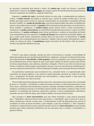  
   57samba-rap
samba-reggae
Enquanto o samba de roda é executado dentro de uma roda e acompanhado por palmas e
cantos, o samba-enredo está ligado ao assunto que a escola de samba escolhe para o ano do
samba de partido alto
morros e das regiões mais carentes.O pagode utiliza instrumentos de percussão,sons eletrônicos,
letras simples e românticas. O samba-canção possui ritmos lentos e letras sentimentais e
românticas. O samba carnavalesco
carnavalescos. O samba exaltação possui letras patrióticas e ressalta as maravilhas do Brasil,
com acompanhamento de orquestra. O samba de breque tem momentos de paradas rápidas, em
que o cantor pode incluir comentários, muitos deles, em tom crítico ou humorístico. O samba
usado nas danças de salão. O sambalanço
jazz.
FORRÓ
Antes denominado de forrobodó ou baile popular
dos nordestinos para outras regiões do país, tanto pelas cidades do interior quanto pelo litoral,
caminhões em praças públicas e em comícios, dando dimensão nacional aos ritmos do sertão.
moderno é constituído por baterista, guitarrista, baixista e outros equipamentos eletrônicos,
trazendo um novo estilo de dança, para todas as idades e diversas classes sociais.
forró universitário
forró eletrônico é uma variação
moderna que utiliza elementos eletrônicos em sua execução como o teclado, o contrabaixo e a
guitarra elétrica.
 