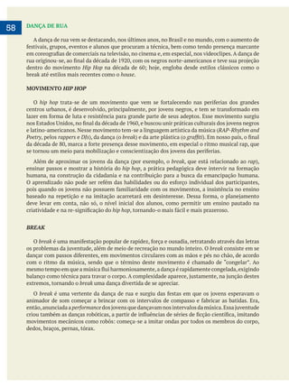     
58 DANÇA DE RUA
A dança de rua vem se destacando, nos últimos anos, no Brasil e no mundo, com o aumento de
dentro do movimento Hip Hop
house.
MOVIMENTO HIP HOP
O hip hop
e latino-americanos. Nesse movimento tem-se a linguagem artística da música (RAP-Rhythm and
Poetry, pelos rappers e DJs break
break, que está relacionado ao rap
ensinar passos e mostrar a história do hip hop
humana, na construção da cidadania e na contribuição para a busca da emancipação humana.
deve levar em conta, não só, o nível inicial dos alunos, como permitir um ensino pautado na
hip hop
BREAK
O break
break consiste em se
extremos, tornando o break uma dança divertida de se apreciar.
O break
então,anunciadaaperformance
dedos, braços, pernas, tórax.
 