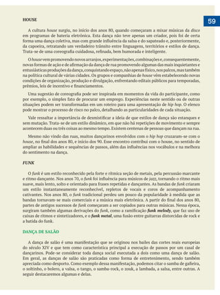  
   59HOUSE
A cultura house disco
da capoeira, retratando um verdadeiro trânsito entre linguagens, territórios e estilos de dança.
Ohouse
na política cultural de várias cidades. Os grupos e companhias de house vêm estabelecendo novas
hip hop. O elenco
pode mostrar o processo de risco no palco, detalhando as particularidades de cada situação.
sem mutação. Trata-se de um estilo dinâmico, em que não há repetições de movimento e sempre
acontecem duas ou três coisas ao mesmo tempo. Existem centenas de pessoas que dançam na rua.
hip hop cruzaram-se com o
house
do sentimento na dança.
FUNK
O funk
funk jazz, tornando o ritmo mais
funk criaram
um estilo instantaneamente reconhecível, repletos de vocais e coros de acompanhamento
funk tradicional perdeu um pouco da popularidade à medida que as
partes de antigos sucessos de funk começaram a ser copiados para outras músicas. Nessa época,
surgiram também algumas derivações do funk funk melody
caixas de ritmos e sintetizadores, e o funk metal
DANÇA DE SALÃO
do século XIV e que tem como característica principal a execução de passos por um casal de
seguir destacaremos algumas e delas.
 