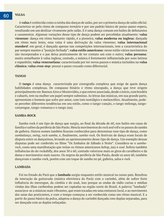     
60 VALSA
A valsa
resultando em um deslizar vivamente pelo salão. E é uma dança comum em bailes de debutantes
valsa
vienense valsa moderna ou inglesa
valsa internacional
standard
valsa estilo americano
valsa peruana
valsa venezuelana valsa
clássica valsa cross step
TANGO
O tango
habilidades complexas. De compasso binário e ritmo sincopado, a dança que teve origem
e cabarés, tem na mulher um papel sempre submisso. As letras das músicas, em sua grande parte,
canyengue, tango-romanza e o tango-jazz.
SAMBA-ROCK
rock and roll e os passos do samba
sambalanço, swing, rock-samba samba-rock
samba-
rock bebop, jazz e soul
rockabilly
rock.
LAMBADA
lambada surgiu enquanto estilo musical no nosso país. Resultou
zouk, isso porque as ondas de rádio curtas e médias
associava-se a músicas mais vibrantes, que eram tocadas em uma emissora local, e ao movimento
das saias das praticantes, e com o tempo começou a ser conhecida como um ritmo musical. E a
partir do passo básico da polca, adaptou a dança do carimbó dançada com duplas separadas, para
ser dançada com as duplas enlaçadas.
 