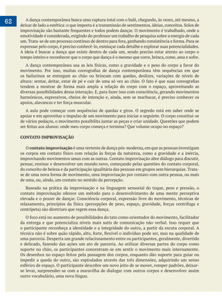     
62 A dança contemporânea busca uma ruptura total com o balé, chegando, às vezes, até mesmo, a
expressar pelo corpo, é preciso conhecê-lo, esmiuçar cada detalhe e explorar suas potencialidades.
A ideia é buscar a dança que existe dentro de cada um, sendo preciso estar atento ao corpo o
os bailarinos se entregam ao chão ou brincam com quedas, deslizes, variações de níveis de
harmônicos, expressivos, cheios de intenção e, ainda, sem se machucar, é preciso conhecer os
A aula pode começar com sequências de quedas e giros. O segredo está em saber onde se
apoiar e em aproveitar o impulso de um movimento para iniciar o seguinte. O corpo constitui-se
CONTATO IMPROVISAÇÃO
O contato improvisação é uma vertente de dança pós-moderna,em que as pessoas investigam
pensar, ensinar e desenvolver um mundo novo, começando pelas questões do contato corporal,
do conceito de beleza e da participação igualitária das pessoas em grupos sem hierarquias. Trata-
de uma, ou, ainda, um contato no sentido da percepção.
Baseado na prática da improvisação e na linguagem sensorial do toque, peso e pressão, o
da entrega e que potencializa níveis mais sutis de comunicação não verbal. Isso requer que
o participante reconheça a identidade e a integridade do outro, a partir da escuta corporal. A
uma parceria. Desperta um grande relacionamento entre os participantes, geralmente, divertido
suporte no chão, os participantes concentram-se em sentir o movimento mais internamente.
impedir a queda do outro, são espiralados através das três dimensões, adquirindo um senso
se levar, surpreender-se com a maravilha de dialogar com outros corpos e desenvolver assim
outro vocabulário, uma nova língua.
 