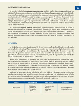  
   63DANÇA CIRCULAR SAGRADA
dança circular sagrada, também conhecida como dança dos povos,
não é a técnica, e sim, o sentimento de união de grupo. Ela auxilia a pessoa a tomar consciência de
atingir. O círculo nasce, quando os participantes entram em contato com a parte de seu ser que
está intimamente conectada com algo transcendental. Os passos incluem, desde os mais simples
até os mais elaborados.
Na atividade dança do celular
desenvolve movimentos aleatórios sem aparente coordenação lógica. Após esse exercício, um
poderá utilizar movimentos de esportes para cada toque. É importante um local de silêncio para
melhor desenvolvimento da atividade, que desenvolve a coordenação motora, a integração e a
socialização.
GINÁSTICA
A ginástica
motora,dentreoutros.Englobarelaçãodosmovimentoscomossentidos,inteligência,sentimentos
e costumes e completo desenvolvimento das capacidades e habilidades de nosso corpo. Os
produtor de cultura e de conhecimento, convivência social, troca de experiências, descoberta de
novas possibilidades de movimentos e ludicidade.
escolhas de atividades que possibilitem experimentar, sentir, tocar e se relacionar com o próprio
Ginástica Ginástica geral De academia Desportivas
Modalidades
Malabares
Acrobacias
Trampolim
Tecido
Alongamentos
Aeróbica
Localizada
Step
Ginástica Artística
Ginástica Rítmica
 