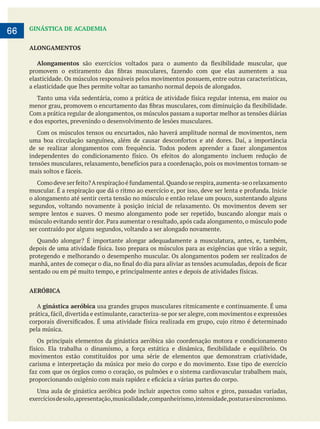        
66 GINÁSTICA DE ACADEMIA
ALONGAMENTOS
Alongamentos
elasticidade. Os músculos responsáveis pelos movimentos possuem, entre outras características,
a elasticidade que lhes permite voltar ao tamanho normal depois de alongados.
e dos esportes, prevenindo o desenvolvimento de lesões musculares.
o alongamento até sentir certa tensão no músculo e então relaxe um pouco, sustentando alguns
segundos, voltando novamente à posição inicial de relaxamento. Os movimentos devem ser
sempre lentos e suaves. O mesmo alongamento pode ser repetido, buscando alongar mais o
ser contraído por alguns segundos, voltando a ser alongado novamente.
protegendo e melhorando o desempenho muscular. Os alongamentos podem ser realizados de
AERÓBICA
A ginástica aeróbica usa grandes grupos musculares ritmicamente e continuamente. É uma
pela música.
Os principais elementos da ginástica aeróbica são coordenação motora e condicionamento
movimentos estão constituídos por uma série de elementos que demonstram criatividade,
carisma e interpretação da música por meio do corpo e do movimento. Esse tipo de exercício
exercíciosdesolo,apresentação,musicalidade,companheirismo,intensidade,posturaesincronismo.
 