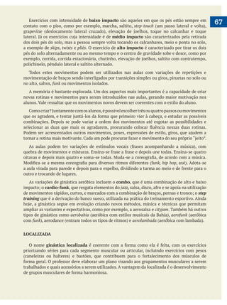  
      67Exercícios com intensidade de baixo impacto são aqueles em que os pés estão sempre em
contato com o piso, como por exemplo, marcha, saltito, step-touch
médio impacto são caracterizados pela retirada
dos dois pés do solo, mas a pessoa sempre volta tocando os calcanhares, meio e ponta no solo,
a exemplo de skips, twists e pliês. O exercício de alto impacto é caracterizado por tirar os dois
pés do solo alternadamente ou ao mesmo tempo e o centro de gravidade sobe e desce, como por
polichinelo, pêndulo lateral e saltito alternado.
Todos estes movimentos podem ser utilizados nas aulas com variações de repetições e
movimentação de braços sendo interligados por transições simples ou giros, piruetas no solo ou
no alto, saltos, funk ou movimentos isolados.
novas rotinas e movimentos para serem introduzidos nas aulas, gerando maior motivação nos
alunos. Vale ressaltar que os movimentos novos devem ser coerentes com o estilo do aluno.
combinações. Depois se pode variar a ordem dos movimentos até esgotar as possibilidades e
unk, hip hop
outro e trocando de lugares.
As variações de ginástica aeróbica incluem o combo, que é uma combinação de alto e baixo
cardio-funk, que resgata elementos do jazz
step
training que é a derivação do banco sueco, utilizada na prática do treinamento esportivo. Ainda
ampliar as variantes e expectativas, como por exemplo, a aerosalsa e cityjam. Também há outros
tipos de ginástica como aerobahia aerofunk (aeróbica
com funk aerolambada
LOCALIZADA
O nome ginástica localizada
priorizando séries para cada segmento muscular ou articular, incluindo exercícios com pesos
trabalhados e quais acessórios a serem utilizados. A vantagem da localizada é o desenvolvimento
 
