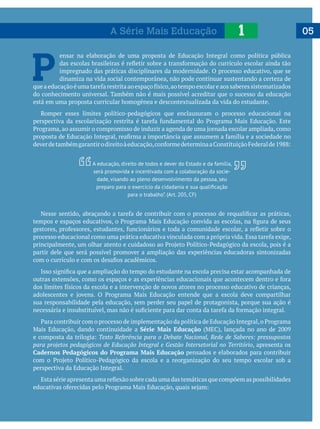 051A Série Mais Educação
P 
ensar na elaboração de uma proposta de Educação Integral como política pública
impregnado das práticas disciplinares da modernidade. O processo educativo, que se
dinamiza na vida social contemporânea, não pode continuar sustentando a certeza de
do conhecimento universal. Também não é mais possível acreditar que o sucesso da educação
está em uma proposta curricular homogênea e descontextualizada da vida do estudante.
Romper esses limites político-pedagógicos que enclausuram o processo educacional na
partir dele que será possível promover a ampliação das experiências educadoras sintonizadas
sua responsabilidade pela educação, sem perder seu papel de protagonista, porque sua ação é
Série Mais Educação
Texto Referência para o Debate Nacional, Rede de Saberes: pressupostos
para projetos pedagógicos de Educação Integral e Gestão Intersetorial no Território, apresenta os
Cadernos Pedagógicos do Programa Mais Educação pensados e elaborados para contribuir
perspectiva da Educação Integral.
A educação, direito de todos e dever do Estado e da família,
será promovida e incentivada com a colaboração da socie-
dade, visando ao pleno desenvolvimento da pessoa, seu
para o trabalho”. (Art. 205, CF)
 