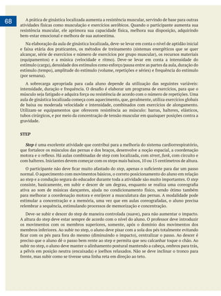        
68 A prática de ginástica localizada aumenta a resistência muscular, servindo de base para outras
bem-estar emocional e melhora de sua autoestima.
Na elaboração da aula de ginástica localizada, deve-se levar em conta o nível de aptidão inicial
aula de ginástica localizada começa com aquecimento, que, geralmente, utiliza exercícios globais
de baixa ou moderada velocidade e intensidade, combinados com exercícios de alongamento.
tubos cirúrgicos, e por meio da concentração de tensão muscular em quaisquer posições contra a
gravidade.
STEP
Step é uma excelente atividade que contribui para a melhoria do sistema cardiorrespiratório,
street, funk, com circuito e
step
normal. O aquecimento com movimentos básicos, o correto posicionamento do aluno em relação
ao step e a condução segura do educador durante toda a atividade são muito importantes. O step
relembrar a sequência, estimulando processos de memorização e concentração.
os movimentos com os membros superiores, somente, após o domínio dos movimentos dos
preciso que o aluno dê o passo bem rente ao step e permita que seu calcanhar toque o chão. Ao
subir no step, o aluno deve manter o alinhamento postural mantendo a cabeça, ombros para trás,
 