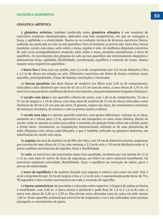  
   69GINÁSTICA DESPORTIVA
GINÁSTICA ARTÍSTICA
A ginástica artística, também conhecida como ginástica olímpica
paralelas, cavalo com alças, salto sobre a mesa, argolas e solo. As mulheres disputam exercícios
equilíbrio. Os movimentos dos ginastas no solo ou nos aparelhos são extremamente elegantes e
A
As barras paralelas
exercícios nas paralelas combinam diversos movimentos,mas principalmente largadas e balanços.
O cavalo com alças
O cavalo sem alça
substituição ao cavalo sem alças.
As argolas
No solo
provas de elasticidade.
A trave de equilíbrio
As barras assimétricas são paralelas e colocadas sobre suportes. A largura de ambas as barras
passageira os movimentos de apoio.
 