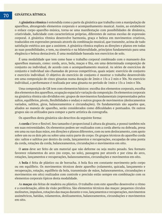     
70 GINÁSTICA RÍTMICA
A ginástica rítmica é entendida como a parte da ginástica que trabalha com a manipulação de
aparelhos, abrangendo elementos corporais e acompanhamento musical. Assim, ao estabelecer
corporal. A ginástica rítmica desenvolve harmonia, graça e beleza em movimentos criativos,
traduzidos em expressões pessoais através da combinação musical, que transmite, acima de tudo
elegância e beleza destacáveis. É uma modalidade baseada nos exercícios de solo.
É uma modalidade que tem como base o trabalho corporal combinado com o manuseio dos
doselementosdosaparelhos,ocupaçãoespacialevariaçãodacomposição.Oselementoscorporais
A corda
em suas extremidades. Os elementos podem ser realizados com a corda aberta ou dobrada, presa
sobre um ou os dois pés ou sobre uma outra parte do corpo. Os grupos técnicos do aparelho corda
da corda, rotações da corda, balanceamentos, circunduções e movimentos em oito.
O arco
rotações, lançamentos e recuperações, balanceamentos, circunduções e movimentos em oito.
A bola
ou em equilíbrio. Os movimentos técnicos deste aparelho (rolamento, quicada, lançamento e
recuperação, rotação, equilíbrio da bola, transmissão de mãos, balanceamentos, circunduções e
elementos corporais típicos desta modalidade.
As maças
molinetes,impulsos,rotações das maças durante o voo,lançamentos e recuperações,movimentos
assimétricos, batidas, rolamentos, deslizamentos, balanceamentos, circunduções e movimentos
em oito.
 