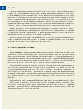     
74 PETECA
ser simples ou em duplas, nos moldes de uma partida de tênis.
QUEIMADA/CARIMBADA/CAÇADOR
queimada, também conhecido por outras denominações dependendo da região, pode
tenta queimar alguém da outra equipe ou passa para o outro da sua equipe que se encontra no
cemitério.
algum participante apenas rebata a bola com as mãos sem segurá-la ele deve ser considerado
tiver menor número de pessoas no cemitério.
 