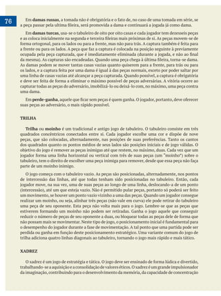     
76 Em damas russas
Em damas turcas
uma linha de casas vazias até alcançar a peça capturada. Quando possível, a captura é obrigatória
capturar todas as peças do adversário, imobilizá-lo ou deixá-lo com, no máximo, uma peça contra
uma dama.
Em perde-ganha
suas peças ao adversário, o mais rápido possível.
TRILHA
Trilha ou moinho
parte de um moinho inimigo.
de intercessão das linhas, até que todas tenham sido posicionadas no tabuleiro. Então, cada
XADREZ
trabalhando-seaaquisiçãoeaconsolidaçãodevaloreséticos.Oxadrezéumgrandeimpulsionador
da imaginação,contribuindo para o desenvolvimento da memória,da capacidade de concentração
 
