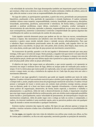  
   77
agir, além de ensinar a arcar com as responsabilidades dos próprios atos.
também valores como respeito, responsabilidade, cortesia, humildade, perseverança, disciplina,
aprende a analisar problemas, expor ideias, conclusões e soluções, avaliar vantagens e
suas consequências, aumentar a autonomia e controlar a impulsividade são apenas algumas das
contribuições do xadrez na construção do caráter de uma pessoa.
rei e uma dama, sendo que cada tipo de peça possui um movimento característico.
pois tal peça pode saltar sobre as peças adversárias.
xeque. O rei é a única peça que nunca pode ser capturada, uma vez que a partida termina quando
digitais.O xadrez virtual é um excelente exercício para o cérebro,pois exige que o cérebro trabalhe
o tempo todo e, assim, amplia outras áreas de programação mental de raciocínio. O xadrez virtual
maior lucidez e, principalmente, maior velocidade do pensamento, de interpretação e reação aos
xadrez, via internet também é uma excelente opção, pois os parceiros podem estar em qualquer
lugar do mundo e serem encontrados a qualquer momento.
Existem muitas variantes das regras de xadrez. Há tipos em que alteram apenas o tempo da
Em às cegas
 