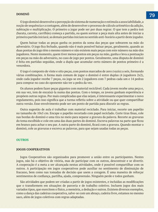  
   79DOMINÓ
noção de sequência e a contagem,além de desenvolver o processo de cálculo aritmético da adição,
Quem baixar todas as peças ganha os pontos da soma das peças que sobrarem na mão do
vencedora.
para comprar no caso do oponente não ter a pedra da vez.
outra versão. Esse envolvimento pode ser um ponto de partida para discutir as regras.
nas bordas do dominó e uma tira no meio para separar a gravura da palavra. Recorte as gravuras
OUTROS
JOGOS COOPERATIVOS
A cooperação é a meta a ser alcançada nestas atividades, onde é possível compartilhar com os
como a dança das cadeiras cooperativa, salve-se com um abraço, cadeira livre, estamos no mesmo
 