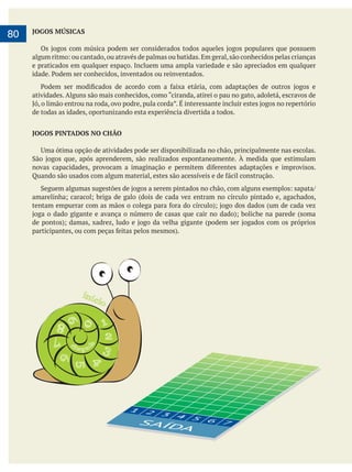     
80 JOGOS MÚSICAS
e praticados em qualquer espaço. Incluem uma ampla variedade e são apreciados em qualquer
de todas as idades, oportunizando esta experiência divertida a todos.
JOGOS PINTADOS NO CHÂO
SAÍDA
6 76 7
5 66
4 5 6
4 5
3 44
2 3 43
1 221
SAÍDA
1 2 3 4 5 6 7
 
