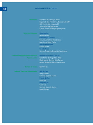  
Realização:
Série Mais Educação
Cadernos Pedagógicos Mais Educação
Esporte e lazer
Revisão de textos:
Agência Traço Leal Comunicação:
Secretaria de Educação Básica
Esplanada dos Ministérios, Bloco L, Sala 500
CEP 70.047-900 - Brasília, DF
Sítio: portal.mec.gov.br/seb
E-mail: educacaointegral@mec.gov.br
Organização:
Jaqueline Moll
Coordenação Editorial:
Gesuína de Fátima Elias Leclerc
Leandro da Costa Fialho
Revisão Pedagógica:
Danise Vivian
Revisão Final:
Carmen Teresinha Brunel do Nascimento
Elaboração de texto e edição:
Leila Mirtes de Magalhães Pinto
Maria Leonor Brenner Ceia Ramos
Amauri Aparecido Bássoli de Oliveira
Ellen Neves
Arte da Capa
Diego Gomes
Conrado Rezende Soares
Carol Luz
Diagramação
Carol Luz
Conrado Rezende Soares
Diego Gomes
CADERNO ESPORTE E LAZER
84
 