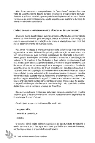 Além disso, os cursos, como produtores de “saber fazer”, contemplam uma
visão do Maranhão como destino turístico integrado e área prioritária de inves-
timentos e políticas setoriais, que só poderão ser implementados com o desen-
volvimento do empreendedorismo, aliado as práticas de explorar o turismo de
forma sustentável e consciente.



CENÁRIO EM QUE SE INSEREM OS CURSOS TÉCNICOS NA ÁREA DE TURISMO

  O turismo é uma das atividades que mais cresce no Mundo. Por permitir rápido
retorno do investimento, gerar empregos diretos e indiretos e por sua ligação
com os mecanismos de arrecadação, o turismo é a atividade que mais contribui
para o desenvolvimento de diversos países.

   Para obter resultados é imprescindível que este turismo seja feito de forma
organizada e racional. O Maranhão possui grande vocação para o turismo e o
tem como símbolo de suas melhores expectativas de integração e desenvolvi-
mento, graças às condições territoriais, climáticas e culturais. A participação do
turismo no PIB brasileiro já é de 8%. Porém, o fluxo turístico em direção ao Brasil
está muito aquém de nossas potencialidades. O momento exige a transformação
do potencial latente em novos negócios e vantagens competitivas. Estado do
Maranhão situa-se no nordeste do Brasil, limitado pelos estados do Piauí, Pará e
Tocantins, com uma população estimada em torno 4.900.000 habitantes, possu-
indo um baixo grau de industrialização, quando comparado com outros estados
do Nordeste e/ou Sudeste do país. Possui uma área territorial de 324.600 Km2 ,
que lhe assegura a condição de segundo Estado do Nordeste em extensão. Loca-
liza-se entre as macro regiões Norte, Nordeste e Centro-Oeste, o que lhe assegu-
ra especificidade espacial e favorece sua climatologia, não possuindo a aridez
do Nordeste, nem a excessiva umidade da Amazônia:

  Os aspectos culturais, históricos e as belezas naturais constituem os grandes
atrativos para o desenvolvimento do Turismo, notadamente nos segmentos de
Ecoturismo e Turismo Cultural.

  Os principais setores produtivos do Maranhão são:

  • a agropecuária,
  • indústria e comércio, e

  • turismo.

  O turismo, como opção econômica geradora de oportunidade de trabalho e
renda, vem merecendo destaque no Estado, que dividiu em zonas de interesse,
por homogeneidade e proximidade dos atrativos:


100 Meio ambiente, esporte, Lazer e turismo
 