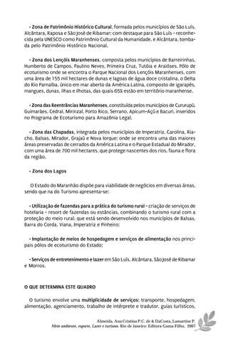 • Zona de Patrimônio Histórico Cultural, formada pelos municípios de São Luís,
Alcântara, Raposa e São José de Ribamar; com destaque para São Luís - reconhe-
cida pela UNESCO como Patrimônio Cultural da Humanidade, e Alcântara, tomba-
da pelo Patrimônio Histórico Nacional.

  • Zona dos Lençóis Maranhenses, composta pelos municípios de Barreirinhas,
Humberto de Campos, Paulino Neves, Primeira Cruz, Tutóia e Araióses. Pólo de
ecoturismo onde se encontra o Parque Nacional dos Lençóis Maranhenses, com
uma área de 155 mil hectares de dunas e lagoas de água doce cristalina, o Delta
do Rio Parnaíba, único em mar aberto da América Latina, composto de igarapés,
mangues, dunas, ilhas e ilhotas, das quais 65% estão em território maranhense.

  • Zona das Reentrâncias Maranhenses, constituída pelos municípios de Cururupú,
Guimarães, Cedral, Mirinzal, Porto Rico, Serrano, Apicum-Açú e Bacuri, inseridos
no Programa de Ecoturismo para Amazônia Legal.

  • Zona das Chapadas, integrada pelos municípios de Imperatriz, Carolina, Ria-
cho, Balsas, Mirador, Grajaú e Nova Iorque; onde se encontra uma das maiores
áreas preservadas de cerrados da América Latina e o Parque Estadual do Mirador,
com uma área de 700 mil hectares, que protege nascentes dos rios, fauna e flora
da região.

  • Zona dos Lagos

  O Estado do Maranhão dispõe para viabilidade de negócios em diversas áreas,
sendo que na do Turismo apresenta-se:

  • Utilização de fazendas para a prática do turismo rural - criação de serviços de
hotelaria - resort de fazendas ou estâncias, combinando o turismo rural com a
proteção do meio rural, que está sendo desenvolvido nos municípios de Balsas,
Barra do Corda, Viana, Imperatriz e Pinheiro;

  • Implantação de meios de hospedagem e serviços de alimentação nos princi-
pais pólos de ecoturismo do Estado;

  • Serviços de entretenimento e lazer em São Luís, Alcântara, São José de Ribamar
e Morros.



O QUE DETERMINA ESTE QUADRO

   O turismo envolve uma multiplicidade de serviços: transporte, hospedagem,
alimentação, agenciamento, trabalho de intérprete e tradutor, guias turísticos,

                                       Almeida, Ana Cristina P.C. de & DaCosta, Lamartine P.
             Meio ambiente, esporte, Lazer e turismo. Rio de Janeiro: Editora Gama Filho, 2007
 