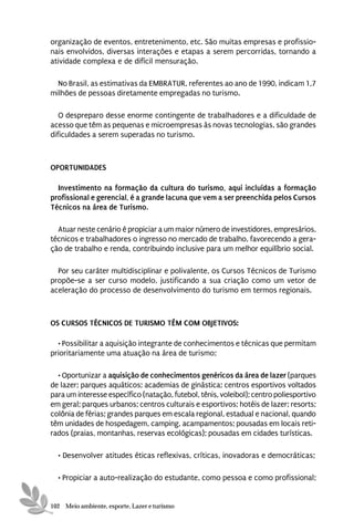 organização de eventos, entretenimento, etc. São muitas empresas e profissio-
nais envolvidos, diversas interações e etapas a serem percorridas, tornando a
atividade complexa e de difícil mensuração.

  No Brasil, as estimativas da EMBRATUR, referentes ao ano de 1990, indicam 1,7
milhões de pessoas diretamente empregadas no turismo.

   O despreparo desse enorme contingente de trabalhadores e a dificuldade de
acesso que têm as pequenas e microempresas às novas tecnologias, são grandes
dificuldades a serem superadas no turismo.



OPORTUNIDADES

  Investimento na formação da cultura do turismo, aqui incluídas a formação
profissional e gerencial, é a grande lacuna que vem a ser preenchida pelos Cursos
Técnicos na área de Turismo.

  Atuar neste cenário é propiciar a um maior número de investidores, empresários,
técnicos e trabalhadores o ingresso no mercado de trabalho, favorecendo a gera-
ção de trabalho e renda, contribuindo inclusive para um melhor equilíbrio social.

  Por seu caráter multidisciplinar e polivalente, os Cursos Técnicos de Turismo
propõe-se a ser curso modelo, justificando a sua criação como um vetor de
aceleração do processo de desenvolvimento do turismo em termos regionais.



OS CURSOS TÉCNICOS DE TURISMO TÊM COM OBJETIVOS:

  • Possibilitar a aquisição integrante de conhecimentos e técnicas que permitam
prioritariamente uma atuação na área de turismo;

  • Oportunizar a aquisição de conhecimentos genéricos da área de lazer (parques
de lazer; parques aquáticos; academias de ginástica; centros esportivos voltados
para um interesse específico (natação, futebol, tênis, voleibol); centro poliesportivo
em geral; parques urbanos; centros culturais e esportivos; hotéis de lazer; resorts;
colônia de férias; grandes parques em escala regional, estadual e nacional, quando
têm unidades de hospedagem, camping, acampamentos; pousadas em locais reti-
rados (praias, montanhas, reservas ecológicas); pousadas em cidades turísticas.

  • Desenvolver atitudes éticas reflexivas, críticas, inovadoras e democráticas;

  • Propiciar a auto-realização do estudante, como pessoa e como profissional;


102 Meio ambiente, esporte, Lazer e turismo
 