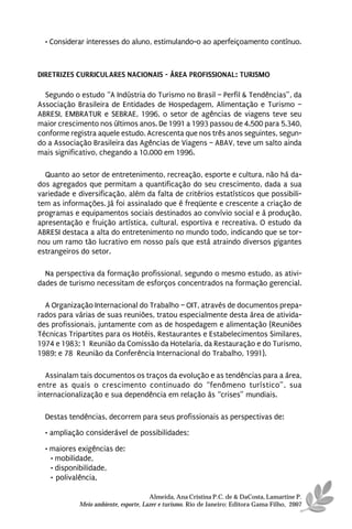 • Considerar interesses do aluno, estimulando-o ao aperfeiçoamento contínuo.



DIRETRIZES CURRICULARES NACIONAIS - ÁREA PROFISSIONAL: TURISMO

  Segundo o estudo “A Indústria do Turismo no Brasil – Perfil & Tendências”, da
Associação Brasileira de Entidades de Hospedagem, Alimentação e Turismo –
ABRESI, EMBRATUR e SEBRAE, 1996, o setor de agências de viagens teve seu
maior crescimento nos últimos anos. De 1991 a 1993 passou de 4.500 para 5.340,
conforme registra aquele estudo. Acrescenta que nos três anos seguintes, segun-
do a Associação Brasileira das Agências de Viagens – ABAV, teve um salto ainda
mais significativo, chegando a 10.000 em 1996.

  Quanto ao setor de entretenimento, recreação, esporte e cultura, não há da-
dos agregados que permitam a quantificação do seu crescimento, dada a sua
variedade e diversificação, além da falta de critérios estatísticos que possibili-
tem as informações. Já foi assinalado que é freqüente e crescente a criação de
programas e equipamentos sociais destinados ao convívio social e à produção,
apresentação e fruição artística, cultural, esportiva e recreativa. O estudo da
ABRESI destaca a alta do entretenimento no mundo todo, indicando que se tor-
nou um ramo tão lucrativo em nosso país que está atraindo diversos gigantes
estrangeiros do setor.

  Na perspectiva da formação profissional, segundo o mesmo estudo, as ativi-
dades de turismo necessitam de esforços concentrados na formação gerencial.

  A Organização Internacional do Trabalho – OIT, através de documentos prepa-
rados para várias de suas reuniões, tratou especialmente desta área de ativida-
des profissionais, juntamente com as de hospedagem e alimentação (Reuniões
Técnicas Tripartites para os Hotéis, Restaurantes e Estabelecimentos Similares,
1974 e 1983; 1ª Reunião da Comissão da Hotelaria, da Restauração e do Turismo,
1989; e 78ª Reunião da Conferência Internacional do Trabalho, 1991).

   Assinalam tais documentos os traços da evolução e as tendências para a área,
entre as quais o crescimento continuado do “fenômeno turístico”, sua
internacionalização e sua dependência em relação às “crises” mundiais.

  Destas tendências, decorrem para seus profissionais as perspectivas de:
  • ampliação considerável de possibilidades;

  • maiores exigências de:
    • mobilidade,
    • disponibilidade,
    • polivalência,

                                      Almeida, Ana Cristina P.C. de & DaCosta, Lamartine P.
            Meio ambiente, esporte, Lazer e turismo. Rio de Janeiro: Editora Gama Filho, 2007
 