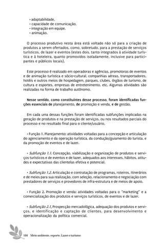 • adaptabilidade,
    • capacidade de comunicação,
    • integração em equipe,
    • animação.

   O processo produtivo nesta área está voltado não só para a criação de
produtos a serem ofertados, como, sobretudo, para a prestação de serviços
turísticos, de lazer e eventos (estes dois, tanto integrados à atividade turís-
tica e à hoteleira, quanto promovidos isoladamente, inclusive para partici-
pantes e públicos locais).

  Este processo é realizado em operadoras e agências, promotoras de eventos
e de animação turística e sócio-cultural, companhias aéreas, transportadores,
hotéis e outros meios de hospedagem, parques, clubes, órgãos de turismo, de
cultura e esportes, empresas de entretenimento, etc. Algumas atividades são
realizadas na forma de trabalho autônomo.

  Nesse sentido, como constituintes desse processo, foram identificadas fun-
ções essenciais de planejamento, de promoção e venda, e de gestão.

  Em cada uma dessas funções foram identificadas subfunções implicadas na
geração de produtos e na prestação de serviços, ou nos resultados parciais do
processo e no resultado final para o cliente/usuário.

  • Função 1. Planejamento: atividades voltadas para a concepção e articulação
do agenciamento e da operação turística, da condução/guiamento do turista, e
da promoção de eventos e de lazer.

  • Subfunção 1.1. Concepção, viabilização e organização de produtos e servi-
ços turísticos e de eventos e de lazer, adequados aos interesses, hábitos, atitu-
des e expectativas das clientelas efetiva e potencial.

  • Subfunção 1.2. Articulação e contratação de programas, roteiros, itinerários
e de meios para sua realização, com seleção, relacionamento e negociação com
prestadores de serviços e provedores de infra-estrutura e de meios de apoio.

  • Função 2. Promoção e venda: atividades voltadas para o “marketing” e a
comercialização dos produtos e serviços turísticos, de eventos e de lazer.

  • Subfunção 2.1. Prospecção mercadológica, adequação dos produtos e servi-
ços, e identificação e captação de clientes, para desenvolvimento e
operacionalização da política comercial.




104 Meio ambiente, esporte, Lazer e turismo
 