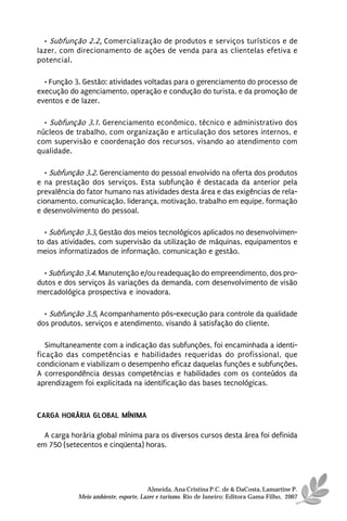 • Subfunção 2.2. Comercialização de produtos e serviços turísticos e de
lazer, com direcionamento de ações de venda para as clientelas efetiva e
potencial.

  • Função 3. Gestão: atividades voltadas para o gerenciamento do processo de
execução do agenciamento, operação e condução do turista, e da promoção de
eventos e de lazer.

  • Subfunção 3.1. Gerenciamento econômico, técnico e administrativo dos
núcleos de trabalho, com organização e articulação dos setores internos, e
com supervisão e coordenação dos recursos, visando ao atendimento com
qualidade.

  • Subfunção 3.2. Gerenciamento do pessoal envolvido na oferta dos produtos
e na prestação dos serviços. Esta subfunção é destacada da anterior pela
prevalência do fator humano nas atividades desta área e das exigências de rela-
cionamento, comunicação, liderança, motivação, trabalho em equipe, formação
e desenvolvimento do pessoal.

  • Subfunção 3.3. Gestão dos meios tecnológicos aplicados no desenvolvimen-
to das atividades, com supervisão da utilização de máquinas, equipamentos e
meios informatizados de informação, comunicação e gestão.

  • Subfunção 3.4. Manutenção e/ou readequação do empreendimento, dos pro-
dutos e dos serviços às variações da demanda, com desenvolvimento de visão
mercadológica prospectiva e inovadora.

  • Subfunção 3.5. Acompanhamento pós-execução para controle da qualidade
dos produtos, serviços e atendimento, visando à satisfação do cliente.

   Simultaneamente com a indicação das subfunções, foi encaminhada a identi-
ficação das competências e habilidades requeridas do profissional, que
condicionam e viabilizam o desempenho eficaz daquelas funções e subfunções.
A correspondência dessas competências e habilidades com os conteúdos da
aprendizagem foi explicitada na identificação das bases tecnológicas.



CARGA HORÁRIA GLOBAL MÍNIMA

  A carga horária global mínima para os diversos cursos desta área foi definida
em 750 (setecentos e cinqüenta) horas.




                                      Almeida, Ana Cristina P.C. de & DaCosta, Lamartine P.
            Meio ambiente, esporte, Lazer e turismo. Rio de Janeiro: Editora Gama Filho, 2007
 