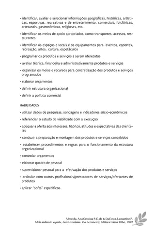 • identificar, avaliar e selecionar informações geográficas, históricas, artísti-
 cas, esportivas, recreativas e de entretenimento, comerciais, folclóricas,
 artesanais, gastronômicas, religiosas, etc.
• identificar os meios de apoio apropriados, como transportes, acessos, res-
 taurantes
• identificar os espaços e locais e os equipamentos para eventos, esportes,
 recreação, artes, cultura, espetáculos
• programar os produtos e serviços a serem oferecidos
• avaliar técnica, financeira e administrativamente produtos e serviços

• organizar os meios e recursos para concretização dos produtos e serviços
 programados
• elaborar orçamentos
• definir estrutura organizacional
• definir a política comercial

HABILIDADES
• utilizar dados de pesquisas, sondagens e indicadores sócio-econômicos
• referenciar o estudo de viabilidade com a execução
• adequar a oferta aos interesses, hábitos, atitudes e expectativas das cliente-
  las

• conduzir a preparação e montagem dos produtos e serviços concebidos
• estabelecer procedimentos e regras para o funcionamento da estrutura
 organizacional
• controlar orçamentos
• elaborar quadro de pessoal
• supervisionar pessoal para a efetivação dos produtos e serviços
• articular com outros profissionais/prestadores de serviços/ofertantes de
 produtos

• aplicar “softs” específicos




                                    Almeida, Ana Cristina P.C. de & DaCosta, Lamartine P.
          Meio ambiente, esporte, Lazer e turismo. Rio de Janeiro: Editora Gama Filho, 2007
 
