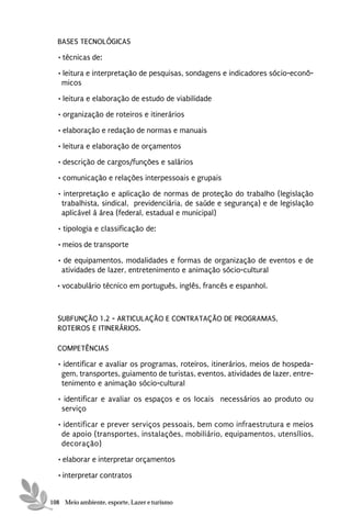 BASES TECNOLÓGICAS
  • técnicas de:
  • leitura e interpretação de pesquisas, sondagens e indicadores sócio-econô-
    micos
  • leitura e elaboração de estudo de viabilidade
  • organização de roteiros e itinerários

  • elaboração e redação de normas e manuais
  • leitura e elaboração de orçamentos
  • descrição de cargos/funções e salários
  • comunicação e relações interpessoais e grupais
  • interpretação e aplicação de normas de proteção do trabalho (legislação
   trabalhista, sindical, previdenciária, de saúde e segurança) e de legislação
   aplicável à área (federal, estadual e municipal)
  • tipologia e classificação de:

  • meios de transporte
  • de equipamentos, modalidades e formas de organização de eventos e de
   atividades de lazer, entretenimento e animação sócio-cultural
  • vocabulário técnico em português, inglês, francês e espanhol.



  SUBFUNÇÃO 1.2 - ARTICULAÇÃO E CONTRATAÇÃO DE PROGRAMAS,
  ROTEIROS E ITINERÁRIOS.

  COMPETÊNCIAS
  • identificar e avaliar os programas, roteiros, itinerários, meios de hospeda-
   gem, transportes, guiamento de turistas, eventos, atividades de lazer, entre-
   tenimento e animação sócio-cultural
  • identificar e avaliar os espaços e os locais necessários ao produto ou
   serviço
  • identificar e prever serviços pessoais, bem como infraestrutura e meios
   de apoio (transportes, instalações, mobiliário, equipamentos, utensílios,
   decoração)
  • elaborar e interpretar orçamentos

  • interpretar contratos


108 Meio ambiente, esporte, Lazer e turismo
 