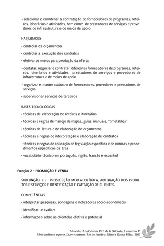 • selecionar e coordenar a contratação de fornecedores de programas, rotei-
    ros, itinerários e atividades, bem como de prestadores de serviços e prove-
    dores de infraestrutura e de meios de apoio

 HABILIDADES
 • controlar os orçamentos
 • controlar a execução dos contratos
 • efetivar os meios para produção da oferta
  • contatar, negociar e contratar diferentes fornecedores de programas, rotei-
    ros, itinerários e atividades, prestadores de serviços e provedores de
    infraestrutura e de meios de apoio

  • organizar e manter cadastro de fornecedores, provedores e prestadores de
   serviços
 • supervisionar serviços de terceiros

 BASES TECNOLÓGICAS
 • técnicas de elaboração de roteiros e itinerários
 • técnicas e regras de manejo de mapas, guias, manuais, “timetables”
 • técnicas de leitura e de elaboração de orçamentos
 • técnicas e regras de interpretação e elaboração de contratos
  • técnicas e regras de aplicação de legislação específica e de normas e proce-
    dimentos específicos da área

 • vocabulário técnico em português, inglês, francês e espanhol



Função 2 - PROMOÇÃO E VENDA

 SUBFUNÇÃO 2.1 - PROSPECÇÃO MERCADOLÓGICA, ADEQUAÇÃO DOS PRODU-
 TOS E SERVIÇOS E IDENTIFICAÇÃO E CAPTAÇÃO DE CLIENTES.

 COMPETÊNCIAS

 • interpretar pesquisas, sondagens e indicadores sócio-econômicos
 • identificar e avaliar:
 • informações sobre as clientelas efetiva e potencial


                                      Almeida, Ana Cristina P.C. de & DaCosta, Lamartine P.
            Meio ambiente, esporte, Lazer e turismo. Rio de Janeiro: Editora Gama Filho, 2007
 