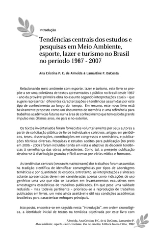Introdução

                Tendências centrais dos estudos e
                pesquisas em Meio Ambiente,
                esporte, lazer e turismo no Brasil
                no período 1967 - 2007
                Ana Cristina P. C. de Almeida & Lamartine P. DaCosta



   Relacionando meio ambiente com esporte, lazer e turismo, este livro se pro-
põe a ser uma coletânea de textos apresentados a público no Brasil desde 1967
- ano da provável primeira obra no assunto segundo interpretações atuais – que
sugere representar diferentes caracterizações e tendências assumidas por este
tipo de conhecimento ao longo do tempo. Em resumo, este novo livro está
basicamente proposto como um documento de memória e uma referência para
trabalhos acadêmicos futuros numa área de conhecimento que tem exibido grande
impulso nos últimos anos, no país e no exterior.

  Os textos inventariados foram fornecidos voluntariamente por seus autores a
partir de solicitação pública de livros individuais e coletivos, artigos em periódi-
cos, teses, dissertações, contribuições em congressos e seminários, e publica-
ções técnicas diversas. Pesquisas e estudos aceitos para publicação (no prelo
em 2006 - 2007) foram incluídos tendo em vista o objetivo de discernir tendên-
cias à semelhança das obras antecedentes. Como tal, a presente publicação
destina-se à distribuição gratuita e fácil acesso por várias mídias e formatos.

  As tendências centrais (research mainstreams) dos trabalhos foram assumidas
na tradição científica de identificar convergências por tipos de abordagens
temáticas e por quantidade de estudos. Entretanto, as interpretações e sínteses
adiante apresentadas devem ser consideradas apenas como indicações de uso
genérico uma vez que não se baseiam em levantamentos exaustivos nem
amostragens estatísticas de trabalhos publicados. Em que pese uma validade
reduzida - mas todavia pertinente - priorizou-se a reprodução de trabalhos
publicados em livros, um meio ainda aceitável e útil nas condições acadêmicas
brasileiras para caracterizar enfoques principais.

  Isto posto, encontra-se em seguida nesta “Introdução”, em ordem cronológi-
ca, a identidade inicial de textos na temática objetivada por este livro com

                                       Almeida, Ana Cristina P.C. de & DaCosta, Lamartine P.
             Meio ambiente, esporte, Lazer e turismo. Rio de Janeiro: Editora Gama Filho, 2007
 