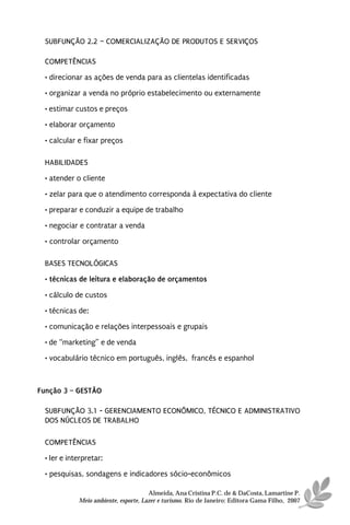 SUBFUNÇÃO 2.2 – COMERCIALIZAÇÃO DE PRODUTOS E SERVIÇOS

 COMPETÊNCIAS
 • direcionar as ações de venda para as clientelas identificadas
 • organizar a venda no próprio estabelecimento ou externamente
 • estimar custos e preços
 • elaborar orçamento

 • calcular e fixar preços

 HABILIDADES
 • atender o cliente
 • zelar para que o atendimento corresponda à expectativa do cliente
 • preparar e conduzir a equipe de trabalho
 • negociar e contratar a venda
 • controlar orçamento

 BASES TECNOLÓGICAS
 • técnicas de leitura e elaboração de orçamentos

 • cálculo de custos
 • técnicas de:
 • comunicação e relações interpessoais e grupais
 • de “marketing” e de venda
 • vocabulário técnico em português, inglês, francês e espanhol



Função 3 – GESTÃO

 SUBFUNÇÃO 3.1 - GERENCIAMENTO ECONÔMICO, TÉCNICO E ADMINISTRATIVO
 DOS NÚCLEOS DE TRABALHO

 COMPETÊNCIAS
 • ler e interpretar:
 • pesquisas, sondagens e indicadores sócio-econômicos

                                      Almeida, Ana Cristina P.C. de & DaCosta, Lamartine P.
            Meio ambiente, esporte, Lazer e turismo. Rio de Janeiro: Editora Gama Filho, 2007
 