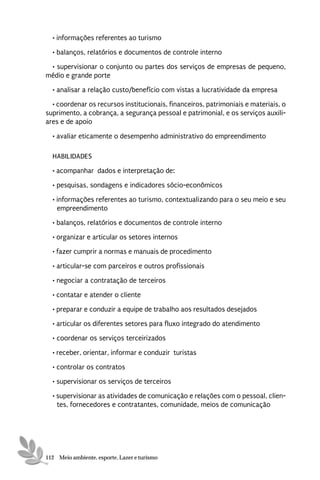 • informações referentes ao turismo
  • balanços, relatórios e documentos de controle interno
 • supervisionar o conjunto ou partes dos serviços de empresas de pequeno,
médio e grande porte
  • analisar a relação custo/benefício com vistas a lucratividade da empresa
  • coordenar os recursos institucionais, financeiros, patrimoniais e materiais, o
suprimento, a cobrança, a segurança pessoal e patrimonial, e os serviços auxili-
ares e de apoio

  • avaliar eticamente o desempenho administrativo do empreendimento

  HABILIDADES
  • acompanhar dados e interpretação de:
  • pesquisas, sondagens e indicadores sócio-econômicos
  • informações referentes ao turismo, contextualizando para o seu meio e seu
    empreendimento
  • balanços, relatórios e documentos de controle interno
  • organizar e articular os setores internos
  • fazer cumprir a normas e manuais de procedimento

  • articular-se com parceiros e outros profissionais
  • negociar a contratação de terceiros
  • contatar e atender o cliente
  • preparar e conduzir a equipe de trabalho aos resultados desejados
  • articular os diferentes setores para fluxo integrado do atendimento
  • coordenar os serviços terceirizados

  • receber, orientar, informar e conduzir turistas
  • controlar os contratos
  • supervisionar os serviços de terceiros
  • supervisionar as atividades de comunicação e relações com o pessoal, clien-
    tes, fornecedores e contratantes, comunidade, meios de comunicação




112 Meio ambiente, esporte, Lazer e turismo
 