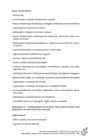 BASES TECNOLÓGICAS
• técnicas de:
• comunicação e relações interpessoais e grupais
• leitura e interpretação de pesquisas, sondagens e indicadores sócio-econômicos
• organização de empresas de turismo

• elaboração e redação de normas e manuais
• leitura, interpretação e elaboração de orçamentos, cálculo de custos e for-
  mação de preços
• elaboração e interpretação de balanços, relatórios e documentos de contro-
  le interno
• suprimento/compras e armazenamento/ conservação
• segurança pessoal e patrimonial e seguros
• técnicas, regras e procedimentos de:

• reserva, venda e emissão de passagens
• reserva e efetivação de acomodação, transferências, passeios, excursões,
  ingressos, etc.
• orientação, despacho e liberação de documentação, passageiros e bagagens;
• guiamento de turistas, com orientação, assessoria e transmissão de informações;
• organização e realização de eventos
• organização e realização de programas e atividades de lazer
• normas de defesa do consumidor, trabalhistas, outros ramos jurídicos aplicá-
  veis à área
• atendimento e encaminhamento de emergência
• vocabulário técnico em português, inglês, francês e espanhol

SUBFUNÇÃO 3.2 - GERENCIAMENTO DO PESSOAL ENVOLVIDO NA OFERTA DOS
PRODUTOS E NA PRESTAÇÃO DOS SERVIÇOS

COMPETÊNCIAS
• definir a política de recursos humanos
• organizar os setores internos


                                    Almeida, Ana Cristina P.C. de & DaCosta, Lamartine P.
          Meio ambiente, esporte, Lazer e turismo. Rio de Janeiro: Editora Gama Filho, 2007
 