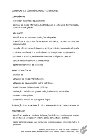 SUBFUNÇÃO 3.3: GESTÃO DOS MEIOS TECNOLÓGICOS

COMPETÊNCIAS
• identificar máquinas e equipamentos
• dominar os meios informatizados (hardwares e softwares) de informação,
  comunicação e gestão

HABILIDADES
• identificar as necessidades e soluções adequadas
• identificar e cadastrar fornecedores de meios, serviços e soluções
  especializados
• controlar o fornecimento de insumos e serviços, inclusive manutenção adequada

• controlar a qualidade dos resultados da tecnologia e dos equipamentos
• promover a atualização do conhecimento tecnológico do pessoal
• utilizar meios de comunicação eletrônica
• operar equipamentos de escritório

BASES TECNOLÓGICAS
• técnicas de:
• utilização de meios informatizados
• utilização de equipamentos eletro-eletrônicos

• interpretação e elaboração de contratos
• motivação, trabalho em grupo e relações humanas no trabalho
• relações com o público
• vocabulário técnico em português e inglês

SUBFUNÇÃO 3.4 - MANUTENÇÃO E/OU READEQUAÇÃO DO EMPREENDIMENTO

COMPETÊNCIAS
• identificar, avaliar e relacionar informações de forma contínua para manter
  os produtos e serviços em sintonia com a demanda dos clientes
• captar as tendências de uso, consumo e expectativas das clientelas efetiva e
  potencial

                                    Almeida, Ana Cristina P.C. de & DaCosta, Lamartine P.
          Meio ambiente, esporte, Lazer e turismo. Rio de Janeiro: Editora Gama Filho, 2007
 