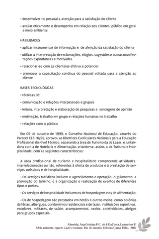 • desenvolver no pessoal a atenção para a satisfação do cliente
  • avaliar eticamente o desempenho em relação aos clientes, público em geral
    e meio ambiente

  HABILIDADES
  • aplicar instrumentos de informação e de aferição da satisfação do cliente
  • utilizar a interpretação de reclamações, elogios, sugestões e outras manifes-
    tações expontâneas e motivadas
  • relacionar-se com as clientelas efetiva e potencial

  • promover a capacitação contínua do pessoal voltada para a atenção ao
    cliente

  BASES TECNOLÓGICAS

  • técnicas de:
  • comunicação e relações interpessoais e grupais
  • leitura, interpretação e elaboração de pesquisas e sondagens de opinião
  • motivação, trabalho em grupo e relações humanas no trabalho
  • relações com o público

   Em 05 de outubro de 1999, o Conselho Nacional de Educação, através do
Parecer CEB 16/99, aprovou as Diretrizes Curriculares Nacionais para a Educação
Profissional do Nível Técnico, separando a área de Turismo da de Lazer, e juntan-
do-a com a de Hotelaria e Alimentação, criando-se, assim, a de Turismo e Hos-
pitalidade, com as seguintes características:

   A área profissional de turismo e hospitalidade compreende atividades,
interrelacionadas ou não, referentes à oferta de produtos e à prestação de ser-
viços turísticos e de hospitalidade.
   • Os serviços turísticos incluem o agenciamento e operação, o guiamento, a
promoção do turismo, e a organização e realização de eventos de diferentes
tipos e portes.
  • Os serviços de hospitalidade incluem os de hospedagem e os de alimentação.

  • Os de hospedagem são prestados em hotéis e outros meios, como colônias
de férias, albergues, condomínios residenciais e de lazer, instituições esportivas,
escolares, militares, de saúde, acampamentos, navios, coletividades, abrigos
para grupos especiais.


                                       Almeida, Ana Cristina P.C. de & DaCosta, Lamartine P.
             Meio ambiente, esporte, Lazer e turismo. Rio de Janeiro: Editora Gama Filho, 2007
 