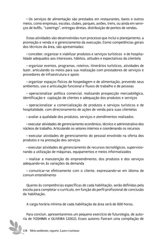 • Os serviços de alimentação são prestados em restaurantes, bares e outros
meios, como empresas, escolas, clubes, parques, aviões, trens, ou ainda em servi-
ços de bufês, “caterings”, entregas diretas, distribuição de pontos de vendas.

  Estas atividades são desenvolvidas num processo que inclui o planejamento, a
promoção e venda e o gerenciamento da execução. Como competências gerais
dos técnicos da área, são apresentadas:
   • conceber, organizar e viabilizar produtos e serviços turísticos e de hospita-
lidade adequados aos interesses, hábitos, atitudes e expectativas da clientela
  • organizar eventos, programas, roteiros, itinerários turísticos, atividades de
lazer, articulando os meios para sua realização com prestadores de serviços e
provedores de infraestrutura e apoio
  • organizar espaços físicos de hospedagem e de alimentação, prevendo seus
ambientes, uso e articulação funcional e fluxos de trabalho e de pessoas
  • operacionalizar política comercial, realizando prospecção mercadológica,
identificação e captação de clientes e adequação dos produtos e serviços

  • operacionalizar a comercialização de produtos e serviços turísticos e de
hospitalidade, com direcionamento de ações de venda para suas clientelas
  • avaliar a qualidade dos produtos, serviços e atendimentos realizados
  • executar atividades de gerenciamento econômico, técnico e administrativo dos
núcleos de trabalho. Articulando os setores internos e coordenando os recursos
  • executar atividades de gerenciamento do pessoal envolvido na oferta dos
produtos e na prestação dos serviços
  • executar atividades de gerenciamento de recursos tecnológicos, supervisio-
nando a utilização de máquinas, equipamentos e meios informatizados
  • realizar a manutenção do empreendimento, dos produtos e dos serviços
adequando-os às variações da demanda
  • comunicar-se efetivamente com o cliente, expressando-se em idioma de
comum entendimento

  Quanto às competências específicas de cada habilitação, serão definidas pela
escola para completar o currículo, em função do perfil profissional de conclusão
da habilitação.

  A carga horária mínima de cada habilitação da área será de 800 horas.

   Para concluir, apresentaremos um pequeno exercício de futurologia, de auto-
ria de YOSHIMA e OLIVEIRA (2002). Esses autores fizeram uma compilação de


118 Meio ambiente, esporte, Lazer e turismo
 