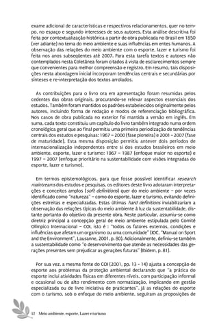 exame adicional de características e respectivos relacionamentos, quer no tem-
po, no espaço e segundo interesses de seus autores. Esta análise descritiva foi
feita por contextualização histórica a partir de obra publicada no Brasil em 1850
(ver adiante) no tema do meio ambiente e suas influências em entes humanos. A
observação das relações do meio ambiente com o esporte, lazer e turismo foi
feita nos anos subseqüentes até 2007. Para esta tarefa textos e autores não
contemplados nesta Coletânea foram citados à vista de esclarecimentos sempre
que convenientes para melhor compreensão e registro. Em resumo, tais disposi-
ções nesta abordagem inicial incorporam tendências centrais e secundárias por
sínteses e re-interpretação dos textos arrolados.

   As contribuições para o livro ora em apresentação foram resumidas pelos
cedentes das obras originais, procurando-se relevar aspectos essenciais dos
estudos. Também foram mantidos os padrões estabelecidos originalmente pelos
autores, incluindo forma de redação e modos de referenciação bibliográfica.
Nos casos de obra publicada no exterior foi mantida a versão em inglês. Em
suma, cada texto constituiu um capítulo do livro também integrado numa ordem
cronológica geral que ao final permitiu uma primeira periodização de tendências
centrais dos estudos e pesquisas: 1967 – 2000 (fase pioneira) e 2001 - 2007 (fase
de maturidade). Esta mesma disposição permitiu antever dois períodos de
internacionalização independentes entre si dos estudos brasileiros em meio
ambiente, esporte, lazer e turismo: 1967 – 1987 (enfoque maior no esporte) e
1997 – 2007 (enfoque prioritário na sustentabilidade com visões integradas do
esporte, lazer e turismo).

   Em termos epistemológicos, para que fosse possível identificar research
maintreams dos estudos e pesquisas, os editores deste livro adotaram interpreta-
ções e conceitos amplos (soft definitions) quer do meio ambiente – por vezes
identificado como “natureza” – como do esporte, lazer e turismo, evitando defini-
ções estreitas e especializadas. Estas últimas hard definitions inviabilizariam a
observação das relações típicas do meio ambiente à luz da sustentabilidade, dis-
tante portanto do objetivo da presente obra. Neste particular, assumiu-se como
diretriz principal a concepção geral de meio ambiente estipulada pelo Comitê
Olímpico Internacional – COI, isto é : “todos os fatores externos, condições e
influências que afetam um organismo ou uma comunidade” (IOC, “Manual on Sport
and the Environment”, Lausanne, 2001, p. 80). Adicionalmente, definiu-se também
a sustentabilidade como “o desenvolvimento que atende as necessidades das ge-
rações presentes sem prejudicar as gerações futuras” (Ibidem, p. 81).

  Por sua vez, a mesma fonte do COI (2001, pp. 13 - 14) ajusta a concepção de
esporte aos problemas da proteção ambiental declarando que “a prática do
esporte inclui atividades físicas em diferentes níveis, com participação informal
e ocasional ou de alto rendimento com normatização, implicando em gestão
especializada ou de livre iniciativa de praticantes”. Já as relações do esporte
com o turismo, sob o enfoque do meio ambiente, seguiram as proposições de


12 Meio ambiente, esporte, Lazer e turismo
 