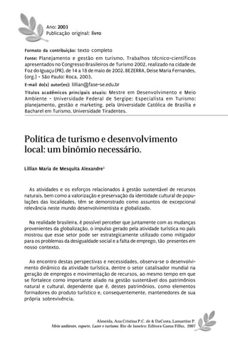 Ano: 2003
          Publicação original: livro


Formato da contribuição: texto completo
Fonte: Planejamento e gestão em turismo. Trabalhos técnico-científicos
apresentados no Congresso Brasileiros de Turismo 2002, realizado na cidade de
Foz do Iguaçu (PR), de 14 a 18 de maio de 2002. BEZERRA, Deise Maria Fernandes,
(org.) - São Paulo: Roca, 2003.
E-mail do(s) autor(es): lillian@fase-se.edu.br
Títulos acadêmicos principais atuais: Mestre em Desenvolvimento e Meio
Ambiente - Universidade Federal de Sergipe; Especialista em Turismo:
planejamento, gestão e marketing, pela Universidade Católica de Brasília e
Bacharel em Turismo, Universidade Tiradentes.




Política de turismo e desenvolvimento
local: um binômio necessário.
Lillian Maria de Mesquita Alexandre1



  As atividades e os esforços relacionados à gestão sustentável de recursos
naturais, bem como a valorização e preservação da identidade cultural de popu-
lações das localidades, têm se demonstrado como assuntos de excepcional
relevância neste mundo desenvolvimentista e globalizado.

  Na realidade brasileira, é possível perceber que juntamente com as mudanças
provenientes da globalização, o impulso gerado pela atividade turística no país
mostrou que esse setor pode ser estrategicamente utilizado como mitigador
para os problemas da desigualdade social e a falta de emprego, tão presentes em
nosso contexto.

  Ao encontro destas perspectivas e necessidades, observa-se o desenvolvi-
mento dinâmico da atividade turística, dentre o setor catalisador mundial na
geração de empregos e movimentação de recursos, ao mesmo tempo em que
se fortalece como importante aliado na gestão sustentável dos patrimônios
natural e cultural, dependente que é, destes patrimônios, como elementos
formadores do produto turístico e, consequentemente, mantenedores de sua
própria sobrevivência.



                                      Almeida, Ana Cristina P.C. de & DaCosta, Lamartine P.
            Meio ambiente, esporte, Lazer e turismo. Rio de Janeiro: Editora Gama Filho, 2007
 