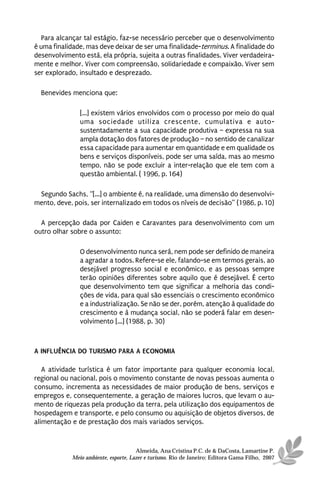 Para alcançar tal estágio, faz-se necessário perceber que o desenvolvimento
é uma finalidade, mas deve deixar de ser uma finalidade-terminus. A finalidade do
desenvolvimento está, ela própria, sujeita a outras finalidades. Viver verdadeira-
mente e melhor. Viver com compreensão, solidariedade e compaixão. Viver sem
ser explorado, insultado e desprezado.

  Benevides menciona que:

               [...] existem vários envolvidos com o processo por meio do qual
               uma sociedade utiliza crescente, cumulativa e auto-
               sustentadamente a sua capacidade produtiva – expressa na sua
               ampla dotação dos fatores de produção – no sentido de canalizar
               essa capacidade para aumentar em quantidade e em qualidade os
               bens e serviços disponíveis, pode ser uma saída, mas ao mesmo
               tempo, não se pode excluir a inter-relação que ele tem com a
               questão ambiental. ( 1996, p. 164)

 Segundo Sachs, “[...] o ambiente é, na realidade, uma dimensão do desenvolvi-
mento, deve, pois, ser internalizado em todos os níveis de decisão” (1986, p. 10)

  A percepção dada por Caiden e Caravantes para desenvolvimento com um
outro olhar sobre o assunto:

               O desenvolvimento nunca será, nem pode ser definido de maneira
               a agradar a todos. Refere-se ele, falando-se em termos gerais, ao
               desejável progresso social e econômico, e as pessoas sempre
               terão opiniões diferentes sobre aquilo que é desejável. É certo
               que desenvolvimento tem que significar a melhoria das condi-
               ções de vida, para qual são essenciais o crescimento econômico
               e a industrialização. Se não se der, porém, atenção à qualidade do
               crescimento e à mudança social, não se poderá falar em desen-
               volvimento [...] (1988, p. 30)



A INFLUÊNCIA DO TURISMO PARA A ECONOMIA

   A atividade turística é um fator importante para qualquer economia local,
regional ou nacional, pois o movimento constante de novas pessoas aumenta o
consumo, incrementa as necessidades de maior produção de bens, serviços e
empregos e, consequentemente, a geração de maiores lucros, que levam o au-
mento de riquezas pela produção da terra, pela utilização dos equipamentos de
hospedagem e transporte, e pelo consumo ou aquisição de objetos diversos, de
alimentação e de prestação dos mais variados serviços.


                                      Almeida, Ana Cristina P.C. de & DaCosta, Lamartine P.
            Meio ambiente, esporte, Lazer e turismo. Rio de Janeiro: Editora Gama Filho, 2007
 