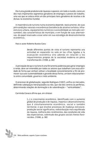 Ela é uma grande produtora de riquezas e aparece, em todo o mundo, como um
dos mais importantes segmentos geradores de empregos e postos de trabalho,
uma vez que se coloca entre um dos principais itens geradores de receitas e de
divisas na economia mundial.

  A importância do turismo numa economia depende, basicamente, de suas
pré-condições naturais e econômicas (existência do atrativo turístico, infra-
estrutura urbana, equipamentos turísticos e acessibilidade ao mercado con-
sumidor), das características do município, e em função de suas alternati-
vas, do papel reservado a esse setor em sua estratégia de desenvolvimento
econômico.

  Para o autor Roberto Bustos Cara:

                 Desde diferentes puntos de vista el turismo representa una
                 actividad en expansión no solo en las cifras ligadas a la
                 evaluación económica sino además en relación a los
                 requerimientos propios de la sociedad moderna en plena
                 transformación. (1996, p. 86)

   A percepção de que o turismo é uma ferramenta poderosa para gerar empregos
e renda, deve ser entendido por todos os setores que trabalham com essa ativi-
dade de forma que venham utilizar a localidade conscientemente a fim de pro-
mover sua auto sustentabilidade e gerando dessa forma, um bom relacionamen-
to entre comunidade, governo e meio ambiente.

  O processo de globalização, segundo Rodrigues (1997), unifica os mercados,
definindo subespaços hierarquizados ou não, que vão dos centros às periferias,
determinando relações de dominação e de subordinação – “verticalidades”.

  Carminda Cavaco afirma que, em síntese:

                 [...] o crescimento econômico, identificado com o aumento
                 global de produção e de riqueza, importa o desenvolvimento,
                 que é simultaneamente econômico, social e também
                 territorial, e que envolve processos de mudança estrutural,
                 produção social significativa, redistribuição mais equilibrada
                 da riqueza, melhoria dos rendimentos, das condições de vida
                 das expectativas, sobretudo dos grupos sociais menos favo-
                 recidos. (1996, p. 98)




124 Meio ambiente, esporte, Lazer e turismo
 