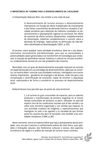 A IMPORTÂNCIA DO TURISMO PARA O DESENVOLVIMENTO DA LOCALIDADE

  A interpretação dada por Beni, nos remete a uma visão de que:

               O desenvolvimento do turismo provoca o desenvolvimento
               intersetorial, em função do efeito multiplicador do investimento
               e dos fortes crescimentos da demanda interna e receptiva. É ati-
               vidade excelente para obtenção de melhores resultados no de-
               senvolvimento e planejamento regional ou territorial. Por efeito
               do aumento da oferta turística (alojamentos, estabelecimentos
               de alimentação, indústrias complementares e outros), eleva a
               demanda de emprego, repercutindo na diminuição da mão-de-
               obra subutilizada ou desempregada. (2001, p. 65).

  O turismo, como qualquer outra atividade econômica, deve ter o seu desen-
volvimento racionalmente pré-determinado, para que as necessidades e
potencialidades sejam gerenciadas e se transformem em estratégias que condu-
zam à inserção do patrimônio natural, histórico e cultural no circuito econômi-
co, evidentemente através do uso não predatório dos mesmos.

  Municípios com um grau de desenvolvimento avançado reservam ao turismo
um papel destacado em sua estratégia de desenvolvimento, dado que se consti-
tui, na maioria deles, numa de suas atividades motrizes, interligados com outros
setores importantes, geradores de empregos e de divisas, onde isto gera uma
revitalização e diversificação da economia, capaz de envolver a população
local, valorizando-a de forma a envolvê-la no processo de desenvolvimento
local.

  Roberto Bustos Cara percebe que, do ponto de vista territorial:

               [...] el turismo es gran consumidor de espacios, pero es además
               productor y transformador de primeira magnitud. Es al mismo
               tiempo consumidor de territorio, es decir, utilizador no solo del
               espacio sino de las condiciones sociales que le dan sentido y es
               sobre esse territorio organizado y con sentido que impacta. Es
               una actividad creadora de imágenes y representaciones que
               impregnan no solo a los agentes y la sociedad de que forman
               parte los usuarios (es decir el mercado), sino también a las soci-
               edades receptoras. (1996, p. 86)

  Neste momento, torna-se imprescindível que haja o planejamento dessa ativi-
dade, uma vez que é preciso o conhecimento prévio do meio físico, suas apti-
dões e limitações naturais, dos fenômenos culturais e sociais, dos aspectos
econômicos da região e a análise da inserção do turismo nesse contexto.

                                      Almeida, Ana Cristina P.C. de & DaCosta, Lamartine P.
            Meio ambiente, esporte, Lazer e turismo. Rio de Janeiro: Editora Gama Filho, 2007
 