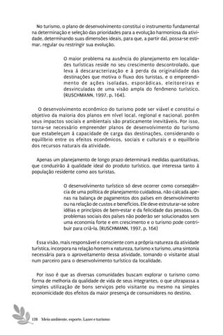 No turismo, o plano de desenvolvimento constitui o instrumento fundamental
na determinação e seleção das prioridades para a evolução harmoniosa da ativi-
dade, determinando suas dimensões ideais, para que, a partir daí, possa-se esti-
mar, regular ou restringir sua evolução.

                 O maior problema na ausência do planejamento em localida-
                 des turísticas reside no seu crescimento descontrolado, que
                 leva à descaracterização e à perda da originalidade das
                 destinações que motiva o fluxo dos turistas, e o empreendi-
                 mento de ações isoladas, esporádicas, eleitoreiras e
                 desvinculadas de uma visão ampla do fenômeno turístico.
                 (RUSCHMANN, 1997, p. 164).

   O desenvolvimento econômico do turismo pode ser viável e constitui o
objetivo da maioria dos planos em nível local, regional e nacional, porém
seus impactos sociais e ambientais são praticamente inevitáveis. Por isso,
torna-se necessário empreender planos de desenvolvimento do turismo
que estabeleçam à capacidade de carga das destinações, considerando o
equilíbrio entre os efeitos econômicos, sociais e culturais e o equilíbrio
dos recursos naturais da atividade.

  Apenas um planejamento de longo prazo determinará medidas quantitativas,
que conduzirão à qualidade ideal do produto turístico, que interessa tanto à
população residente como aos turistas.

                 O desenvolvimento turístico só deve ocorrer como conseqüên-
                 cia de uma política de planejamento cuidadosa, não calcada ape-
                 nas na balança de pagamentos dos países em desenvolvimento
                 ou na relação de custos e benefícios. Ele deve estruturar-se sobre
                 idéias e princípios de bem-estar e da felicidade das pessoas. Os
                 problemas sociais dos países não poderão ser solucionados sem
                 uma economia forte e em crescimento e o turismo pode contri-
                 buir para criá-la. (RUSCHMANN, 1997, p. 164)

  Essa visão, mais responsável e consciente com a própria natureza da atividade
turística, incorpora na relação homem x natureza, turismo x turismo, uma sintonia
necessária para o aproveitamento dessa atividade, tomando o visitante atual
num parceiro para o desenvolvimento turístico da localidade.

  Por isso é que as diversas comunidades buscam explorar o turismo como
forma de melhoria da qualidade de vida de seus integrantes, o que ultrapassa a
simples utilização de bons serviços pelo visitante ou mesmo na simples
economicidade dos efeitos da maior presença de consumidores no destino.




126 Meio ambiente, esporte, Lazer e turismo
 