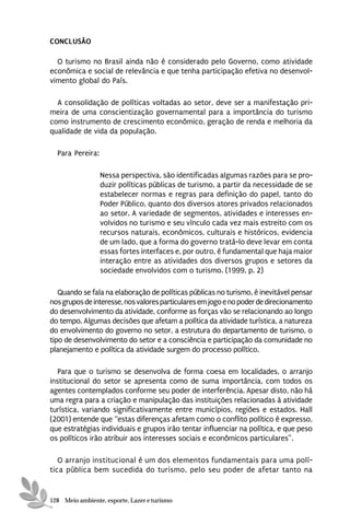 CONCLUSÃO

  O turismo no Brasil ainda não é considerado pelo Governo, como atividade
econômica e social de relevância e que tenha participação efetiva no desenvol-
vimento global do País.

  A consolidação de políticas voltadas ao setor, deve ser a manifestação pri-
meira de uma conscientização governamental para a importância do turismo
como instrumento de crescimento econômico, geração de renda e melhoria da
qualidade de vida da população.

  Para Pereira:

                  Nessa perspectiva, são identificadas algumas razões para se pro-
                  duzir políticas públicas de turismo, a partir da necessidade de se
                  estabelecer normas e regras para definição do papel, tanto do
                  Poder Público, quanto dos diversos atores privados relacionados
                  ao setor. A variedade de segmentos, atividades e interesses en-
                  volvidos no turismo e seu vínculo cada vez mais estreito com os
                  recursos naturais, econômicos, culturais e históricos, evidencia
                  de um lado, que a forma do governo tratá-lo deve levar em conta
                  essas fortes interfaces e, por outro, é fundamental que haja maior
                  interação entre as atividades dos diversos grupos e setores da
                  sociedade envolvidos com o turismo. (1999, p. 2)

   Quando se fala na elaboração de políticas públicas no turismo, é inevitável pensar
nos grupos de interesse, nos valores particulares em jogo e no poder de direcionamento
do desenvolvimento da atividade, conforme as forças vão se relacionando ao longo
do tempo. Algumas decisões que afetam a política da atividade turística, a natureza
do envolvimento do governo no setor, a estrutura do departamento de turismo, o
tipo de desenvolvimento do setor e a consciência e participação da comunidade no
planejamento e política da atividade surgem do processo político.

   Para que o turismo se desenvolva de forma coesa em localidades, o arranjo
institucional do setor se apresenta como de suma importância, com todos os
agentes contemplados conforme seu poder de interferência. Apesar disto, não há
uma regra para a criação e manipulação das instituições relacionadas à atividade
turística, variando significativamente entre municípios, regiões e estados. Hall
(2001) entende que “estas diferenças afetam como o conflito político é expresso,
que estratégias individuais e grupos irão tentar influenciar na política, e que peso
os políticos irão atribuir aos interesses sociais e econômicos particulares”.

   O arranjo institucional é um dos elementos fundamentais para uma polí-
tica pública bem sucedida do turismo, pelo seu poder de afetar tanto na


128 Meio ambiente, esporte, Lazer e turismo
 