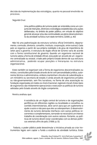 decisão da implementação das estratégias, quanto no pessoal envolvido no
processo.

  Segundo Cruz:

               Uma política pública de turismo pode ser entendida como um con-
               junto de intenções, diretrizes e estratégias estabelecidas e/ou ações
               deliberadas, no âmbito do poder público, em virtude do objetivo
               geral de alcançar e/ou das continuidades ao pleno desenvolvimen-
               to da atividade turística num dado território. (2000, p. 40)

  Não há uma padronização da estrutura turística oficial (ministério, departa-
mento, comissão, diretoria, conselho, instituto, corporação, entre outras). Cada
país se organiza a partir de sua própria realidade e do grau de importância do
setor para o governo. A estrutura do órgão oficial de turismo varia de acordo
com a forma constitucional de governo. Quando um organismo nacional de
turismo adota a forma de entidade oficial, esta pode ser através de um organis-
mo centralizado ou estatal, criado pelo próprio Estado dentro de sua estrutura
administrativa, podendo ocupar posições e hierarquias na estrutura
organizacional.

  Estes também se organizam sob a forma de organismos descentralizados ou
mistos, constituídos pelo Estado através de lei com personalidade jurídica, auto-
nomia técnica e administrativa, embora mantenham vínculos de subordinação a
um ministério ou secretaria de estado. E ainda através de organismos privados
ou não-governamentais, sem fins lucrativos, na forma de uma associação ou
fundação organizadas em todos os níveis (nacional, regional e local). Estes tipos
de organismos são nitidamente operacionais e executam as políticas de turismo
adotadas pelo Estado através do órgão competente.

  Pereira analisou que:

               A existência de um órgão central de turismo e de organizações
               periféricas em diferentes regiões ou localidades e conselhos ou
               comitês interministeriais, deve servir para que um suplemente e
               ajude o outro e não para que eles se sobreponham. O desenvolvi-
               mento do turismo demanda interfaces com outras políticas re-
               correntes e complementares, tornando-se necessário um intenso
               trabalho de coordenação com outros setores. Portanto, as polí-
               ticas de turismo devem estar coordenadas com as demais políti-
               cas setoriais afins do país. (1999, p. 5).

   Todavia, o poder público pode desestimular a iniciativa privada ao criar ins-
trumentos legais sem captar a fundo a essência da atividade turística. Estes

                                      Almeida, Ana Cristina P.C. de & DaCosta, Lamartine P.
            Meio ambiente, esporte, Lazer e turismo. Rio de Janeiro: Editora Gama Filho, 2007
 