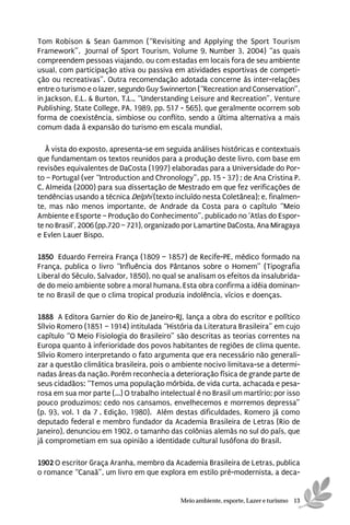 Tom Robison & Sean Gammon (“Revisiting and Applying the Sport Tourism
Framework”, Journal of Sport Tourism, Volume 9, Number 3, 2004) “as quais
compreendem pessoas viajando, ou com estadas em locais fora de seu ambiente
usual, com participação ativa ou passiva em atividades esportivas de competi-
ção ou recreativas”. Outra recomendação adotada concerne às inter-relações
entre o turismo e o lazer, segundo Guy Swinnerton (“Recreation and Conservation”,
in Jackson, E.L. & Burton, T.L., “Understanding Leisure and Recreation”, Venture
Publishing, State College, PA, 1989, pp. 517 - 565), que geralmente ocorrem sob
forma de coexistência, simbiose ou conflito, sendo a última alternativa a mais
comum dada à expansão do turismo em escala mundial.

   À vista do exposto, apresenta-se em seguida análises históricas e contextuais
que fundamentam os textos reunidos para a produção deste livro, com base em
revisões equivalentes de DaCosta (1997) elaboradas para a Universidade do Por-
to – Portugal (ver “Introduction and Chronology”, pp. 15 - 37) ; de Ana Cristina P.
C. Almeida (2000) para sua dissertação de Mestrado em que fez verificações de
tendências usando a técnica Delphi (texto incluído nesta Coletânea); e, finalmen-
te, mas não menos importante, de Andrade da Costa para o capítulo “Meio
Ambiente e Esporte – Produção do Conhecimento”, publicado no ‘Atlas do Espor-
te no Brasil’, 2006 (pp.720 – 721), organizado por Lamartine DaCosta, Ana Miragaya
e Evlen Lauer Bispo.

1850 Eduardo Ferreira França (1809 – 1857) de Recife-PE, médico formado na
França, publica o livro “Influência dos Pântanos sobre o Homem” (Tipografia
Liberal do Século, Salvador, 1850), no qual se analisam os efeitos da insalubrida-
de do meio ambiente sobre a moral humana. Esta obra confirma a idéia dominan-
te no Brasil de que o clima tropical produzia indolência, vícios e doenças.

1888 A Editora Garnier do Rio de Janeiro-RJ, lança a obra do escritor e político
Sílvio Romero (1851 – 1914) intitulada “História da Literatura Brasileira” em cujo
capítulo “O Meio Fisiologia do Brasileiro” são descritas as teorias correntes na
Europa quanto à inferioridade dos povos habitantes de regiões de clima quente.
Sílvio Romero interpretando o fato argumenta que era necessário não generali-
zar a questão climática brasileira, pois o ambiente nocivo limitava-se a determi-
nadas áreas da nação. Porém reconhecia a deterioração física de grande parte de
seus cidadãos: “Temos uma população mórbida, de vida curta, achacada e pesa-
rosa em sua mor parte (...) O trabalho intelectual é no Brasil um martírio; por isso
pouco produzimos; cedo nos cansamos, envelhecemos e morremos depressa”
(p. 93, vol. 1 da 7ª. Edição, 1980). Além destas dificuldades, Romero já como
deputado federal e membro fundador da Academia Brasileira de Letras (Rio de
Janeiro), denunciou em 1902, o tamanho das colônias alemãs no sul do país, que
já comprometiam em sua opinião a identidade cultural lusófona do Brasil.

1902 O escritor Graça Aranha, membro da Academia Brasileira de Letras, publica
o romance “Canaã”, um livro em que explora em estilo pré-modernista, a deca-


                                             Meio ambiente, esporte, Lazer e turismo 13
 