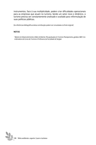 instrumentos, face à sua multiplicidade, podem criar dificuldades operacionais
para as empresas que atuam no turismo. Sendo um setor novo e dinâmico, o
turismo precisa ser constantemente analisado e avaliado para reformulação de
suas políticas públicas.

[As referências bibliográficas desta contribuição podem ser consultadas na fonte original]


NOTAS

1
 Mestre em Desenvolvimento e Meio Ambiente. Pós-graduada em Turismo: Planejamento, gestão e MKT. Co-
 ordenadora do Curso de Turismo e Professora da Faculdade de Sergipe




130 Meio ambiente, esporte, Lazer e turismo
 
