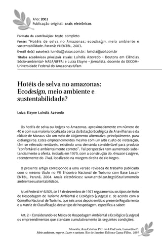 Ano: 2003
          Publicação original: anais eletrônicos


Formato da contribuição: texto completo
Fonte: “Hotéis de selva no Amazonas: ecodesign, meio ambiente e
sustentabilidade. Paraná: VII ENTBL, 2003.
E-mail do(s) autor(es): luindia@vixax.com.br; luindia@uol.com.br
Títulos acadêmicos principais atuais: Luíndia Azevedo - Doutora em Ciências
Sócio-ambiental- NAEA/UFPA; e Luiza Elayne - Jornalista, docente do DECOM-
Universidade Federal do Amazonas-Ufam




Hotéis de selva no amazonas:
Ecodesign, meio ambiente e
sustentabilidade?
Luiza Elayne Luíndia Azevedo


  Os hotéis de selva ou lodges no Amazonas, aproximadamente em número de
40 e com sua maioria localizada cerca da Estação Ecológica de Anavilhanas e da
cidade de Manaus são um meio de alojamento alternativo, principalmente, para
estrangeiros. Estes empreendimentos mesmo com um alto custo de instalação,
têm se relevado rentáveis, existindo uma demanda considerável para produto
“confortável e ambientalmente correto”. Tal perspectiva tem aumentado subs-
tancialmente a oferta, iniciada em 1979, com a construção do Amazon Lodge e,
recentemente do Tiwá, localizado na margem direita do rio Negro.

  O presente artigo corresponde a uma versão revisada de trabalho publicado
com o mesmo título no VIII Encontro Nacional de Turismo com Base Local-
ENTBL, Paraná, 2004. Anais eletrônicos: www.entbl.tur.brgt05turismomeio
ambienteesustentabilidade.

  A Lei Federal no 6.505, de 13 de dezembro de 1977 regulamentou os tipos de Meio
de Hospedagem de Turismo Ambiental e Ecológico (Lodges) e, de acordo com o
Conselho Nacional de Turismo, que seis anos depois emitiu o presente Regulamento
e a Matriz de Classificação desse tipo de hospedagem, especifica a saber:

  Art. 2 – Considerando-se Meios de Hospedagem Ambiental e Ecológico (Lodges)
os empreendimentos que atendam cumulativamente às seguintes condições:

                                      Almeida, Ana Cristina P.C. de & DaCosta, Lamartine P.
            Meio ambiente, esporte, Lazer e turismo. Rio de Janeiro: Editora Gama Filho, 2007
 