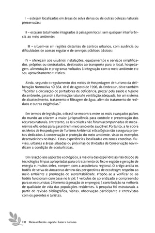 I – estejam localizados em áreas de selva densa ou de outras belezas naturais
preservadas;

  II – estejam totalmente integrados à paisagem local, sem qualquer interferên-
cia ao meio ambiente;

     III – situem-se em regiões distantes de centros urbanos, com ausência ou
dificuldades de acesso regular e de serviços públicos básicos;

  IV – ofereçam aos usuários instalações, equipamentos e serviços simplifica-
dos, próprios ou contratados, destinados ao transporte para o local, hospeda-
gem, alimentação e programas voltados à integração com o meio ambiente e o
seu aproveitamento turístico.

  Ainda, segundo o regulamento dos meios de Hospedagem de turismo da deli-
beração Normativa nÚ 364, de 6 de agosto de 1996, da Embratur, deve também
“facilitar a circulação de portadores de deficiência, prezar pela saúde e higiene
do ambiente, garantir a iluminação natural e ventilação adequada, ter um sistema
de abastecimento, tratamento e filtragem de água, além do tratamento de resí-
duos e outras exigências.”

   Em termos de legislação, o Brasil se encontra entre os mais avançados países
do mundo ao criarem a maior jurisprudência para controle e preservação dos
recursos naturais. Entretanto, as leis criadas não foram acompanhadas de meca-
nismos eficientes para garantirem meio ambiente saudável. Portanto, a lei sobre
os Meios de Hospedagem de Turismo Ambiental e Ecológico não assegura proje-
tos dedicados à conservação e proteção do meio ambiente, visto os exemplos
desenvolvidos no Brasil. Estas experiências localizadas em zonas costeiras, flu-
viais, urbanas e áreas situadas ou próximas de Unidades de Conservação reivin-
dicam a condição de ecoturísticas.

  Em relação aos aspectos ecológicos, a maioria das experiências não dispõe de
tecnologias limpas apropriadas para o tratamento do lixo e esgoto e geração de
energia e, muitos deles, rompem com a arquitetura regional. O artigo avalia os
hotéis de selva do Amazonas dentro das perspectivas de ecodesign, respeito ao
meio ambiente e promoção de sustentabilidade. Propõe-se a verificar se os
hotéis funcionam com base no tripé: 1 veículos de aprendizado e compreensão
para os ecoturistas; 2 fomento à geração de empregos; 3 contribuição na melhoria
de qualidade de vida das populações residentes. A pesquisa foi estruturada a
partir de revisão bibliográfica, visitas, observação participante e entrevistas
com os gerentes e turistas.




132 Meio ambiente, esporte, Lazer e turismo
 