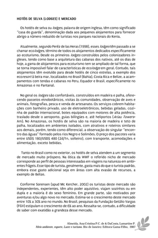 HOTÉIS DE SELVA (LODGES) E MERCADO

  Os hotéis de selva ou lodges, palavra de origem inglesa, têm como significado
“casa do guarda”, denominação dada aos pequenos alojamentos para fornecer
abrigo a número reduzido de turistas nos parques nacionais do Kenia.

  Atualmente, segundo Peréz de las Heras (1998), esses lodges têm passado a se
chamar ecolodges, término de todos os alojamentos dedicados especificamente
ao ecoturismo. Desde os primeiros lodges construídos pelos colonizadores in-
gleses, tendo como base a arquitetura das cabanas dos nativos, até os dias de
hoje, a gama de alojamentos para ecoturismo tem se ampliado de tal forma, que
se torna impossível falar de características de ecolodge em geral. Contudo, tais
alojamentos têm evoluído para desde hotéis de cinco estrelas, a exemplo dos
ecoresort à beira mar, localizados no Brasil (Bahia), Costa Rica e Belize, a acam-
pamentos com tendas e cabanas no Peru, Equador e Brasil, especificamente no
Amazonas e no Pantanal.

   No geral os lodges são confortáveis, construídos em madeira e palha, ofere-
cendo passeios etnobotânicos, visitas às comunidades, observação de aves e
animais, fotografias, pesca e venda de artesanato. Os serviços cobrem habita-
ções com banheiro privado, uso de eletroeletrônicos, bebidas geladas, cozi-
nha de padrão internacional, botes equipados com motores de alta potência,
traslado desde o aeroporto, guias bilíngües e, até heliportos (Ariau Towers-
Am). No Amazonas, os hotéis de selva são na maioria de madeira e teto de
palha, localizados em ambientes isolados, com atrativos e roteiros similares
aos demais, porém, tendo como diferencial, a observação do singular “encon-
tro das águas” formado pelos rios Negro e Solimões. O preço dos pacotes varia
entre USD$ 180/USD$ 480 (2d/1n, solteiro), com transporte, acomodações e
alimentação, exceto bebidas.

   Tanto no Brasil como no exterior, os hotéis de selva atendem a um segmento
de mercado muito próspero. Na ótica da WWF o referido nicho de mercado
corresponde ao perfil de pessoas interessadas em viagens na natureza em ambi-
entes frágeis. Esse tipo de turista, geralmente, gasta mais do que o turista padrão,
embora esse gasto adicional seja em áreas com alta evasão de recursos, a
exemplo de Belize.

  Conforme Sorensen (apud Mc Kercher, 2002) os turistas deste mercado são
independentes, experientes, têm alto poder aquisitivo, viajam sozinhos ou em
dupla e a maioria é do sexo feminino. Em grande parte, são motivados por
aventuras e/ou algo novo no mercado. Estima-se o crescimento deste mercado
entre 10% a 30% ano no mundo. No Brasil, pesquisas da Fundação Getúlio Vargas
(FGV) estipulam o crescimento de 6% ao ano. Ressalta-se, contudo, a dificuldade
de saber com exatidão a grandeza desse mercado.


                                       Almeida, Ana Cristina P.C. de & DaCosta, Lamartine P.
             Meio ambiente, esporte, Lazer e turismo. Rio de Janeiro: Editora Gama Filho, 2007
 